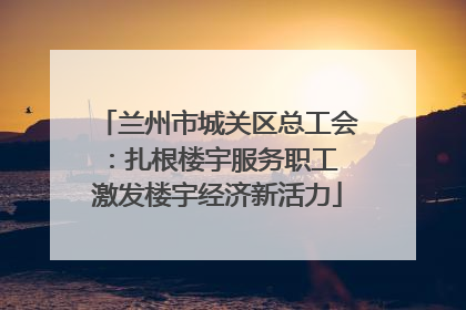 兰州市城关区总工会：扎根楼宇服务职工 激发楼宇经济新活力