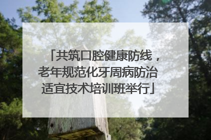 共筑口腔健康防线，老年规范化牙周病防治适宜技术培训班举行