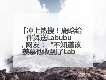 冲上热搜！鹿晗给伴舞送Labubu，网友：“不知道该羡慕他收到了Labubu，还是该羡慕鹿晗送他礼物”