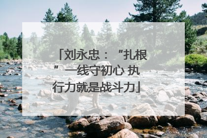 刘永忠：“扎根”一线守初心 执行力就是战斗力