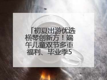 初夏出游优选横琴创新方！端午儿童双节多重福利、毕业季5折畅玩乐园