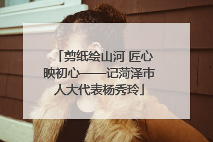 剪纸绘山河 匠心映初心——记菏泽市人大代表杨秀玲