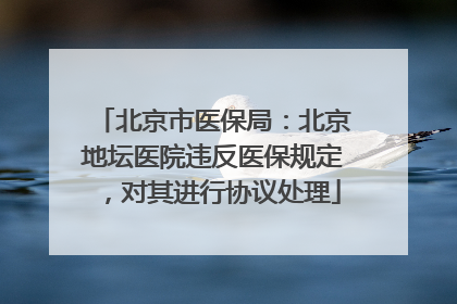 北京市医保局：北京地坛医院违反医保规定，对其进行协议处理