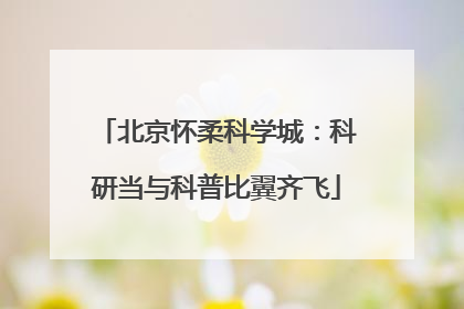 北京怀柔科学城：科研当与科普比翼齐飞