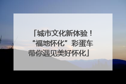 城市文化新体验！“福地怀化”彩蛋车带你遇见美好怀化