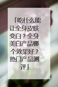 吃什么能让全身皮肤变白？全身美白产品哪个效果好？热门产品测评