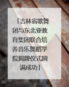 吉林省歌舞团与东北亚教育集团联合培养音乐舞蹈学院揭牌仪式圆满成功