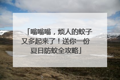 嗡嗡嗡，烦人的蚊子又多起来了！送你一份夏日防蚊全攻略