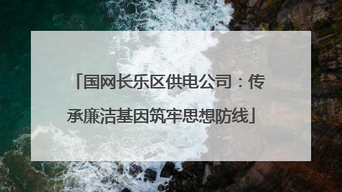 国网长乐区供电公司：传承廉洁基因筑牢思想防线
