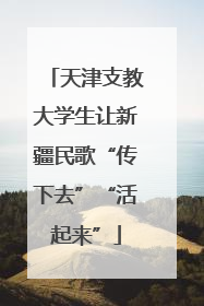 天津支教大学生让新疆民歌“传下去”“活起来”