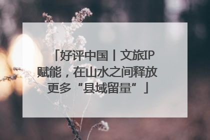 好评中国丨文旅IP赋能，在山水之间释放更多“县域留量”