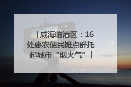威海临港区：16处惠农便民摊点群托起城市“烟火气”