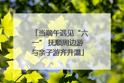 当端午遇见“六一” 抚顺周边游与亲子游齐升温