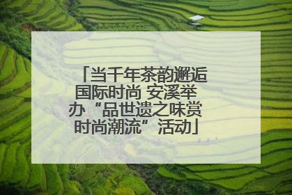 当千年茶韵邂逅国际时尚 安溪举办“品世遗之味赏时尚潮流”活动