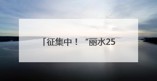 征集中！“丽水25年记忆”照片故事和“看见秀山丽水”视频征集活动等你来参与