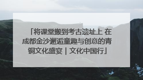将课堂搬到考古遗址上 在成都金沙邂逅童趣与创意的青铜文化盛宴｜文化中国行