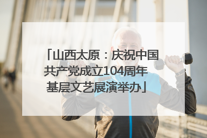 山西太原：庆祝中国共产党成立104周年基层文艺展演举办