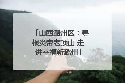 山西潞州区：寻根炎帝老顶山 走进幸福新潞州