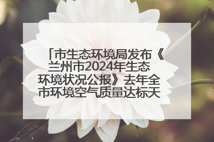 市生态环境局发布《兰州市2024年生态环境状况公报》去年全市环境空气质量达标天数301天
