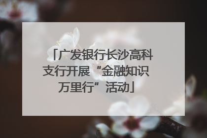广发银行长沙高科支行开展“金融知识万里行”活动