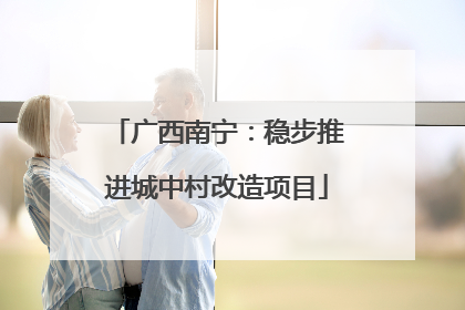 广西南宁：稳步推进城中村改造项目