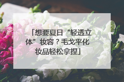想要夏日“轻透立体”妆容？毛戈平化妆品轻松拿捏