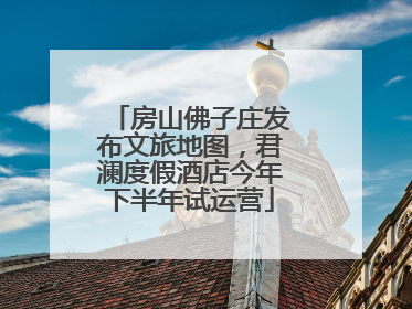房山佛子庄发布文旅地图，君澜度假酒店今年下半年试运营