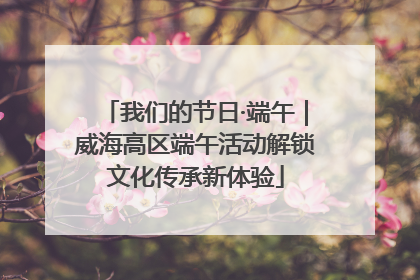 我们的节日·端午｜威海高区端午活动解锁文化传承新体验