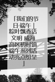我们的节日·端午｜粽叶飘香话文明 威海高区初村镇端午系列活动亮点纷呈
