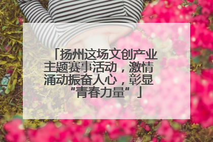 扬州这场文创产业主题赛事活动，激情涌动振奋人心，彰显“青春力量”