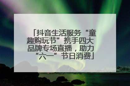 抖音生活服务“童趣购玩节”携手四大品牌专场直播,助力“六一”节日消费