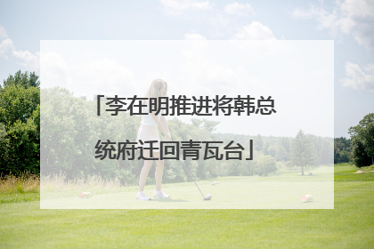 李在明推进将韩总统府迁回青瓦台