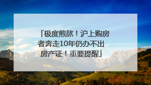 极度煎熬！沪上购房者奔走10年仍办不出房产证！重要提醒