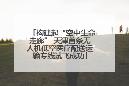 构建起“空中生命走廊” 天津首条无人机低空医疗配送运输专线试飞成功