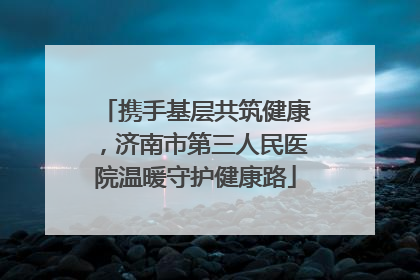 携手基层共筑健康，济南市第三人民医院温暖守护健康路