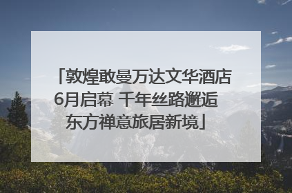 敦煌敢曼万达文华酒店6月启幕 千年丝路邂逅东方禅意旅居新境