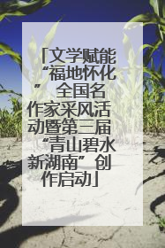 文学赋能“福地怀化” 全国名作家采风活动暨第三届“青山碧水新湖南”创作启动
