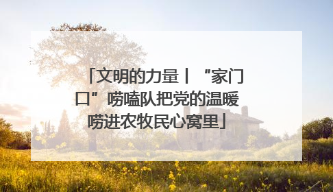 文明的力量丨“家门口”唠嗑队把党的温暖唠进农牧民心窝里