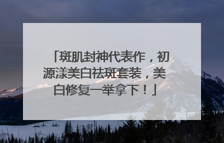 斑肌封神代表作，初源漾美白祛斑套装，美白修复一举拿下！