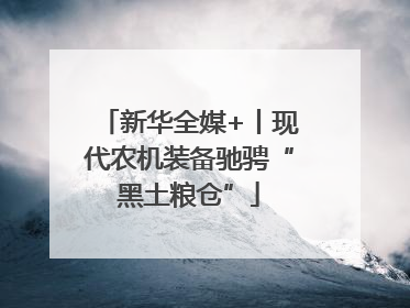 新华全媒+丨现代农机装备驰骋“黑土粮仓”