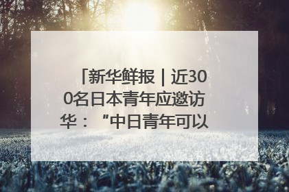 新华鲜报｜近300名日本青年应邀访华：“中日青年可以创造更好的未来”