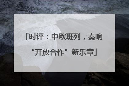 时评：中欧班列，奏响“开放合作”新乐章