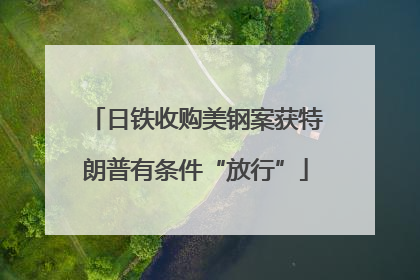日铁收购美钢案获特朗普有条件“放行”
