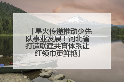 星火传递推动少先队事业发展！河北省打造联建共育体系让红领巾更鲜艳