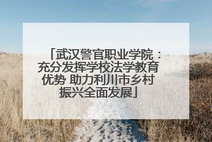 武汉警官职业学院：充分发挥学校法学教育优势 助力利川市乡村振兴全面发展