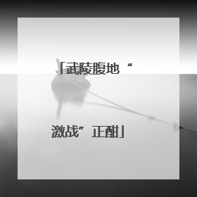 武陵腹地“激战”正酣