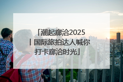 潮起廊洽2025丨国际旅拍达人喊你打卡廊洽时光