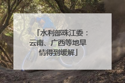水利部珠江委：云南、广西等地旱情得到缓解