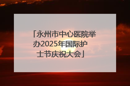 永州市中心医院举办2025年国际护士节庆祝大会