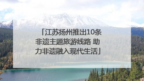 江苏扬州推出10条非遗主题旅游线路 助力非遗融入现代生活